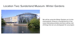 Location Two: Sunderland Museum- Winter Gardens
We will be using the Winter Gardens as it is the
most popular museum in Sunderland as it has
many interesting exhibits and there will be a lot
of things that we can photograph for out project.
 