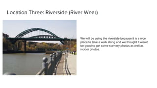 Location Three: Riverside (River Wear)
We will be using the riverside because it is a nice
place to take a walk along and we thought it would
be good to get some scenery photos as well as
indoor photos.
 