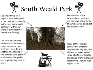 South Weald Park
We know this park is
popular within the public
so we decided to go early
in the morning to avoid
continuity within our
shots to eliminate the
need for re-filming.
The isolation of the
location helps reinforce
the narrative of our thriller
of our character being lost
and disorientated.
This location was very
easily accessible by every
group member as we
lived fairly close to one
another. The sharing of
lifts enabled us to get to
our location all together
and begin filming straight
away.
Areas of the location
consisted of different
heights including hills, this
allowed us to get a good
range of different heights
and angles of shots. Having
establishing shots to high
angled shots.
 