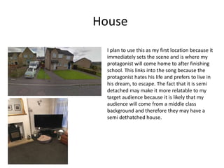 House
I plan to use this as my first location because it
immediately sets the scene and is where my
protagonist will come home to after finishing
school. This links into the song because the
protagonist hates his life and prefers to live in
his dream, to escape. The fact that it is semi
detached may make it more relatable to my
target audience because it is likely that my
audience will come from a middle class
background and therefore they may have a
semi dethatched house.
 