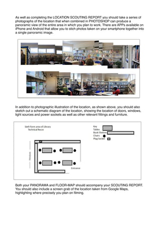 As well as completing the LOCATION SCOUTING REPORT you should take a series of
photographs of the location that when combined in PHOTOSHOP can produce a
panoramic view of the entire area in which you plan to work. There are APPs available on
iPhone and Android that allow you to stich photos taken on your smartphone together into
a single panoramic image. !

!

In addition to photographic illustration of the location, as shown above, you should also
sketch out a schematic diagram of the location, showing the location of doors, windows,
light sources and power sockets as well as other relevant ﬁttings and furniture.!

Both your PANORAMA and FLOOR-MAP should accompany your SCOUTING REPORT.
You should also include a screen grab of the location taken from Google Maps,
highlighting where precisely you plan on ﬁlming.

 