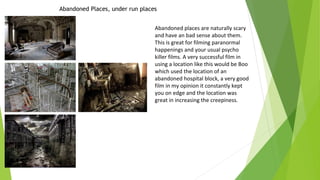 Abandoned Places, under run places
Abandoned places are naturally scary
and have an bad sense about them.
This is great for filming paranormal
happenings and your usual psycho
killer films. A very successful film in
using a location like this would be Boo
which used the location of an
abandoned hospital block, a very good
film in my opinion it constantly kept
you on edge and the location was
great in increasing the creepiness.

 