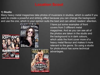 Location Scout 
1) Studio 
Many heavy metal magazines take photos of musicians in studios, which is useful if you 
want to create a powerful and striking effect because you can change the background 
and use the one, which in your opinion suits the best and can attract readers’ attention. 
I have put some examples of front 
covers from 3 different metal 
magazines. And as you can see all of 
the photos are taken in the studio and 
the background is in dark colours, 
which adds the front cover more of a 
heavy metal flavour and makes it more 
relevant to the genre. So using a studio 
for photo-shoot has some technical 
advantages. 
 