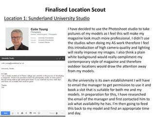 Finalised Location Scout
Location 1: Sunderland University Studio
I have decided to use the Photoshoot studio to take
pictures of my models as I feel this will make my
magazine look much more professional. I didn’t use
the studios when doing my AS work therefore I feel
this introduction of high camera quality and lighting
will really improve my images. I also think a plain
white background would really compliment my
contemporary style of magazine and therefore
outdoor locations would draw the attention away
from my models.
As the university is its own establishment I will have
to email the manager to get permission to use it and
book a slot that is suitable for both me and my
models. In preparation for this, I have researched
the email of the manager and first contacted him to
ask what availability he has. I’m then going to feed
this back to my model and find an appropriate time
and day.
 