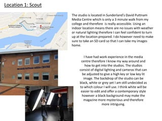 Location 1: Scout
The studio is located in Sunderland's David Puttnam
Media Centre which is only a 3 minute walk from my
college and therefore is really accessible. Using an
indoor location means there are no issues with weather
or natural lighting therefore I can feel confident to turn
up at the location prepared. I do however need to make
sure to take an SD card so that I can take my images
home.
I have had work experience in the media
centre therefore I know my way around and
how to get into the studios. The studios
consist of digital lighting and cameras that can
be adjusted to give a high key or low key lit
image. The backdrop of the studio can be
black, white or grey yet I am still undecided as
to which colour I will use. I think white will be
easier to edit and offer a contemporary style
however a black background may make the
magazine more mysterious and therefore
more intriguing.
 