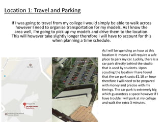 Location 1: Travel and Parking
If I was going to travel from my college I would simply be able to walk across
however I need to organise transportation for my models. As I know the
area well, I’m going to pick up my models and drive them to the location.
This will however take slightly longer therefore I will have to account for this
when planning a time schedule.
As I will be spending an hour at this
location it means I will require a safe
place to park my car. Luckily, there is a
car park directly behind the studio
that is used by students. Upon
scouting the location I have found
that the car park costs £1.10 an hour
therefore I will need to be prepared
with money and precise with my
timings. The car park is extremely big
which guarantees a space however if I
have trouble I will park at my college
and walk the extra 3 minutes.
 