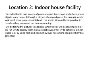 Location 2: Indoor house facility
I have decided to take images of props, musical items, food and other cultural
objects in my home. Although a picture of a record player for example would
look much more professional taken in the studio, it would be impossible to
transfer all my props and too time consuming.
I will be taking the pictures in against a white wall or will be creating Tumblr
like flat lays to display them in an aesthetic way. I will try to achieve a similar
studio look by using flash and editing however my camera equipment isn’t as
advanced.
 