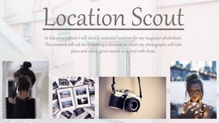 Location ScoutIn this presentation I will identify potential locations for my magazine photoshoot.
This research will aid me in making a decision on where my photographs will take
place and which genre would work best with them.
 
