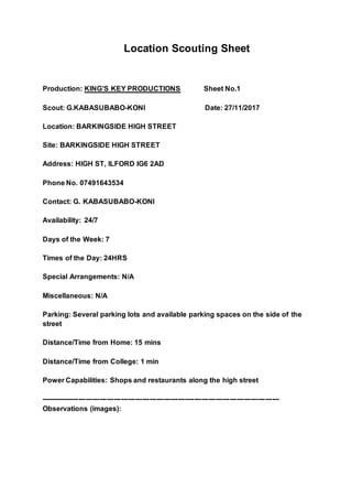 Location Scouting Sheet
Production: KING’S KEY PRODUCTIONS Sheet No.1
Scout: G.KABASUBABO-KONI Date: 27/11/2017
Location: BARKINGSIDE HIGH STREET
Site: BARKINGSIDE HIGH STREET
Address: HIGH ST, ILFORD IG6 2AD
Phone No. 07491643534
Contact: G. KABASUBABO-KONI
Availability: 24/7
Days of the Week: 7
Times of the Day: 24HRS
Special Arrangements: N/A
Miscellaneous: N/A
Parking: Several parking lots and available parking spaces on the side of the
street
Distance/Time from Home: 15 mins
Distance/Time from College: 1 min
Power Capabilities: Shops and restaurants along the high street
-----------------------------------------------------------------------------------------------------
Observations (images):
 