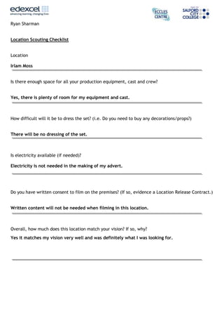 Ryan Sharman
Location Scouting Checklist
Location
Irlam Moss
Is there enough space for all your production equipment, cast and crew?
Yes, there is plenty of room for my equipment and cast.
How difficult will it be to dress the set? (i.e. Do you need to buy any decorations/props?)
There will be no dressing of the set.
Is electricity available (if needed)?
Electricity is not needed in the making of my advert.
Do you have written consent to film on the premises? (If so, evidence a Location Release Contract.)
Written content will not be needed when filming in this location.
Overall, how much does this location match your vision? If so, why?
Yes it matches my vision very well and was definitely what I was looking for.