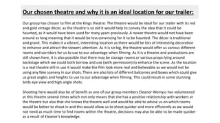 Our chosen theatre and why it is an ideal location for our trailer: 
Our group has chosen to film at the Kings theatre. The theatre would be ideal for our trailer with its red 
and gold vintage décor, as the theatre is so old it would help to convey the idea that it could be 
haunted, as it would have been used for many years previously. A newer theatre would not have been 
around as long meaning that it would be less convincing for it to be haunted. The décor is traditional 
and grand. This makes it a vibrant, interesting location as there would be lots of interesting decoration 
to enhance and attract the viewers attention. As it is so big, the theatre would offer us various different 
rooms and corridors for us to use to our advantage when filming. As it is a theatre and productions are 
still shown here, it is also possible that there may be storage rooms or various props lying around 
backstage which we could both borrow and use (with permission) to enhance the scene. As the location 
is a real theatre still in use it would make the film look more real and believable as we would not be 
using any fake scenery in our shots. There are also lots of different balconies and boxes which could give 
us great angles and heights to use to our advantage when filming. This could result in some stunning 
birds eye view and high angle shots. 
Shooting here would also be of benefit as one of our group members Eleanor Wemyss has volunteered 
at this theatre several times which not only means that she has a positive relationship with workers at 
the theatre but also that she knows the theatre well and would be able to advise us on which rooms 
would be better to shoot in and this would allow us to shoot quicker and more efficiently as we would 
not need as much time to find rooms within the theatre, decisions may also be able to be made quicker 
as a result of Eleanor’s knowledge. 
