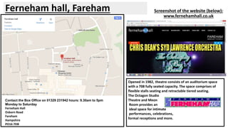 Ferneham hall, Fareham Screenshot of the website (below): 
www.fernehamhall.co.uk 
Contact the Box Office on 01329 231942 hours: 9.30am to 5pm 
Monday to Saturday 
Ferneham Hall 
Osborn Road 
Fareham 
Hampshire 
PO16 7DB 
Opened in 1982, theatre consists of an auditorium space 
with a 708 fully seated capacity. The space comprises of 
flexible stalls seating and retractable tiered seating. 
The Octagon Studio 
Theatre and Meon 
Room provides an 
ideal space for intimate 
performances, celebrations, 
formal receptions and more. 
 