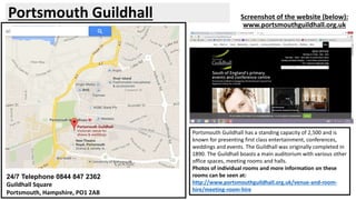 Portsmouth Guildhall Screenshot of the website (below): 
www.portsmouthguildhall.org.uk 
24/7 Telephone 0844 847 2362 
Guildhall Square 
Portsmouth, Hampshire, PO1 2AB 
Portsmouth Guildhall has a standing capacity of 2,500 and is 
known for presenting first class entertainment, conferences, 
weddings and events. The Guildhall was originally completed in 
1890. The Guildhall boasts a main auditorium with various other 
office spaces, meeting rooms and halls. 
Photos of individual rooms and more information on these 
rooms can be seen at: 
http://www.portsmouthguildhall.org.uk/venue-and-room-hire/ 
meeting-room-hire 
 