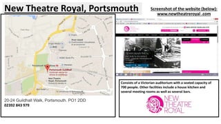 Screenshot of the website (below): 
www.newtheatreroyal .com 
New Theatre Royal, Portsmouth 
Consists of a Victorian auditorium with a seated capacity of 
700 people. Other facilities include a house kitchen and 
several meeting rooms as well as several bars. 
20-24 Guildhall Walk, Portsmouth. PO1 2DD 
02392 843 979 
 