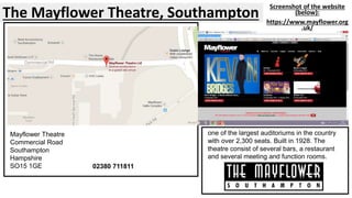 The Mayflower Theatre, Southampton Screenshot of the website 
(below): 
https://www.mayflower.org 
.uk/ 
Mayflower Theatre 
Commercial Road 
Southampton 
Hampshire 
SO15 1GE 02380 711811 
one of the largest auditoriums in the country 
with over 2,300 seats. Built in 1928. The 
theatre consist of several bars, a restaurant 
and several meeting and function rooms. 
 