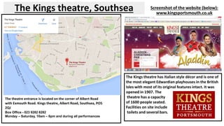 The Kings theatre, Southsea Screenshot of the website (below): 
www.kingsportsmouth.co.uk 
The theatre entrance is located on the corner of Albert Road 
with Exmouth Road. Kings theatre, Albert Road, Southsea, PO5 
2QJ 
Box Office - 023 9282 8282 
Monday – Saturday, 10am – 6pm and during all performances 
The Kings theatre has Italian style décor and is one of 
the most elegant Edwardian playhouses in the British 
Isles with most of its original features intact. It was 
opened in 1907. The 
theatre has a capacity 
of 1600 people seated. 
Facilities on site include 
toilets and several bars. 
 