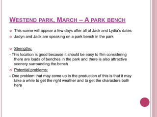 WESTEND PARK, MARCH – A PARK BENCH
 This scene will appear a few days after all of Jack and Lydia’s dates
 Jadyn and Jack are speaking on a park bench in the park
 Strengths:
- This location is good because it should be easy to film considering
there are loads of benches in the park and there is also attractive
scenery surrounding the bench
 Potential problems:
- One problem that may come up in the production of this is that it may
take a while to get the right weather and to get the characters both
here
 