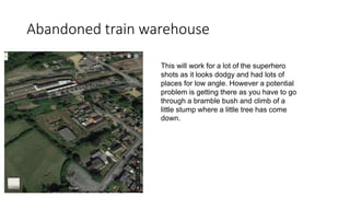 Abandoned train warehouse
This will work for a lot of the superhero
shots as it looks dodgy and had lots of
places for low angle. However a potential
problem is getting there as you have to go
through a bramble bush and climb of a
little stump where a little tree has come
down.
 