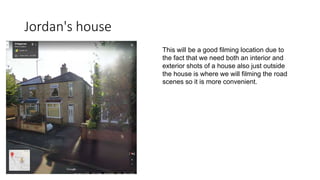 Jordan's house
This will be a good filming location due to
the fact that we need both an interior and
exterior shots of a house also just outside
the house is where we will filming the road
scenes so it is more convenient.
 