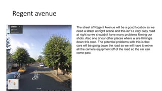 Regent avenue
The street of Regent Avenue will be a good location as we
need a street at night scene and this isn’t a very busy road
at night so we shouldn’t have many problems filming our
shots. Also one of our other places where w are filmingis
down this road. The potential problems with this is that
cars will be going down the road so we will have to move
all the camera equipment off of the road so the car can
come past.
 