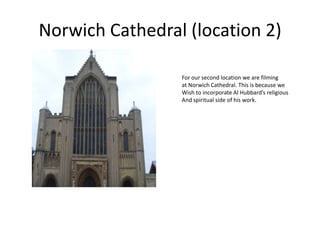 Norwich Cathedral (location 2) For our second location we are filming  at Norwich Cathedral. This is because we  Wish to incorporate Al Hubbard’s religious And spiritual side of his work. 