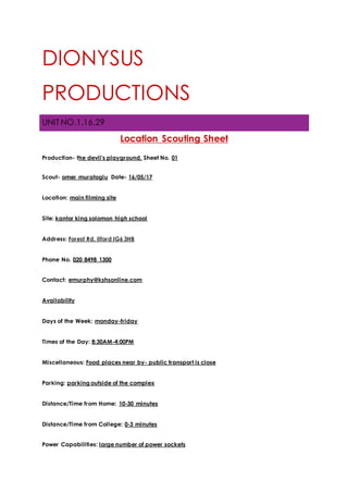DIONYSUS
PRODUCTIONS
UNIT NO.1.16.29
Location Scouting Sheet
Production- the devil's playground. Sheet No. 01
Scout- omer muratoglu Date- 16/05/17
Location: main filming site
Site: kantor king solomon high school
Address: Forest Rd, Ilford IG6 3HB
Phone No. 020 8498 1300
Contact: emurphy@kshsonline.com
Availability
Days of the Week: monday-friday
Times of the Day: 8:30AM-4:00PM
Miscellaneous: Food places near by- public transport is close
Parking: parking outside of the complex
Distance/Time from Home: 10-30 minutes
Distance/Time from College: 0-3 minutes
Power Capabilities: large number of power sockets
 