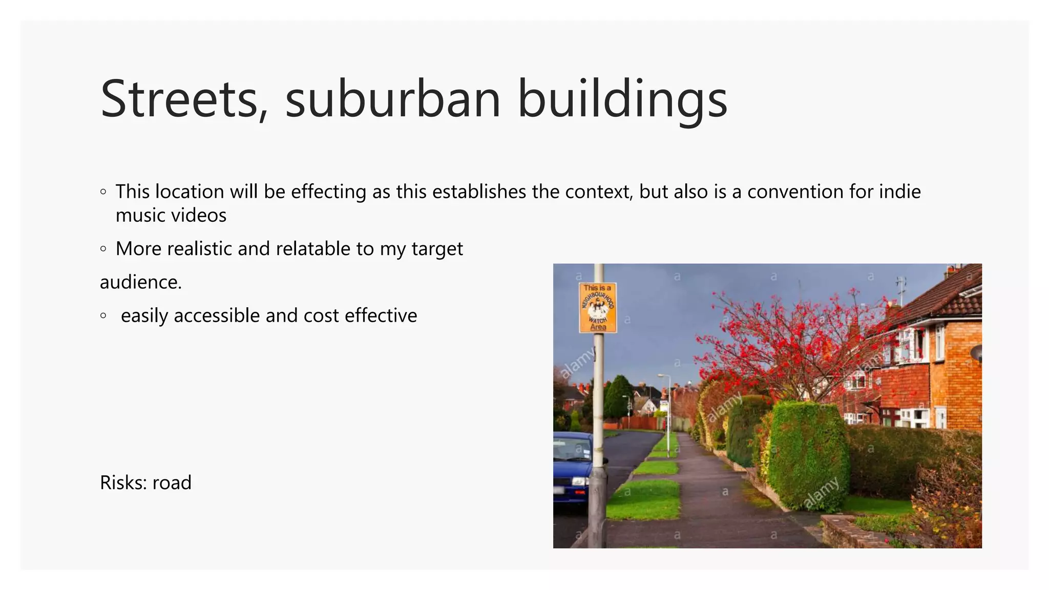 Streets, suburban buildings
◦ This location will be effecting as this establishes the context, but also is a convention for indie
music videos
◦ More realistic and relatable to my target
audience.
◦ easily accessible and cost effective
Risks: road