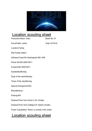 Location scouting sheet
Production:Music video Sheet No: 01
Scout:Public centre Date:13/12/16
Location:Fairlop
Site:Fairlop waters
Address:Forest Rd, Barkingside IG6 3HN
Phone No:020 8500 9911
Contact:020 8500 9911
Availability:Monday
Days of the week:Monday
Times of the day:Morning
Special arrangement:N/A
Miscellaneous:
Parking:N/A
Distance/Time from Home:1.2/4 minutes
Distance/Time from College:0.8 miles/2 minutes
Power Capabilities: There’s a socket in the center
Location scouting sheet
 