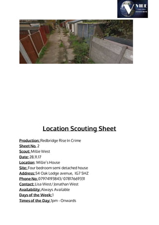 Location Scouting Sheet
Production: Redbridge Rise In Crime
Sheet No. 2
Scout: Millie West
Date: 28.11.17
Location: Millie’s House
Site: Four bedroom semi detached house
Address: 54 Oak Lodge avenue, IG7 5HZ
Phone No: 07974193843/ 07817669331
Contact: Lisa West/ Jonathan West
Availability: Always Available
Days of the Week: 1
Times of the Day: 1pm - Onwards
 