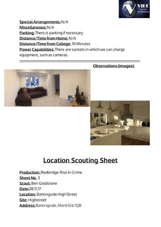 Special Arrangements: N/A
Miscellaneous: N/A
Parking: There is parking if necessary
Distance/Time from Home: N/A
Distance/Time from College: 10 Minutes
Power Capabilities: There are sockets in which we can charge
equipment, such as cameras.
-------------------------------------------------------------------------------------------------
Observations (images):
Location Scouting Sheet
Production: Redbridge Rise In Crime
Sheet No. 3
Scout: Ben Goldstone
Date:28.11.17
Location: BarkingsideHigh Street
Site: Highstreet
Address: Barkingside, Ilford IG6 1QB
 