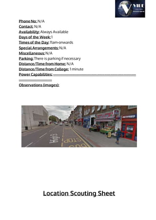 Phone No: N/A
Contact: N/A
Availability: Always Available
Days of the Week: 1
Times of the Day: 11am-onwards
Special Arrangements: N/A
Miscellaneous: N/A
Parking: There is parking if necessary
Distance/Time from Home: N/A
Distance/Time from College: 1 minute
Power Capabilities: ---------------------------------------------------------------------
----------------------------
Observations (images):
Location Scouting Sheet
 