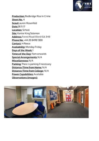 Production: Redbridge Rise In Crime
Sheet No. 4
Scout:Lauren Rosenfeld
Date:28.11.17
Location: School
Site: Kantor King Solomon
Address: Forest Road Ilford IG6 3HB
Phone No: +44 20 8498 1300
Contact: H Reece
Availability: Monday-Friday
Days of the Week: 1
Times of the Day: 11am-onwards
Special Arrangements: N/A
Miscellaneous: N/A
Parking: There is parking if necessary
Distance/Time from Home: N/A
Distance/Time from College: N/A
Power Capabilities: Available
Observations (images):
 