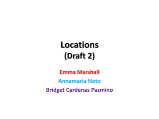 Locations
(Draft 2)
Emma Marshall
Annamaria Noto
Bridget Cardenas Pazmino
 