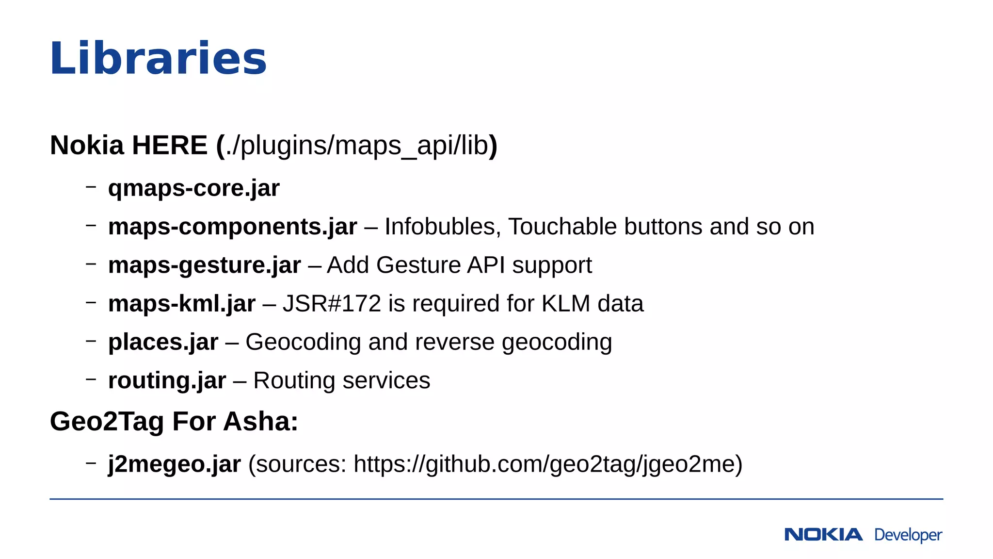 Libraries
Nokia HERE (./plugins/maps_api/lib)
– qmaps-core.jar
– maps-components.jar – Infobubles, Touchable buttons and so on
– maps-gesture.jar – Add Gesture API support
– maps-kml.jar – JSR#172 is required for KLM data
– places.jar – Geocoding and reverse geocoding
– routing.jar – Routing services
Geo2Tag For Asha:
– j2megeo.jar (sources: https://github.com/geo2tag/jgeo2me)
 