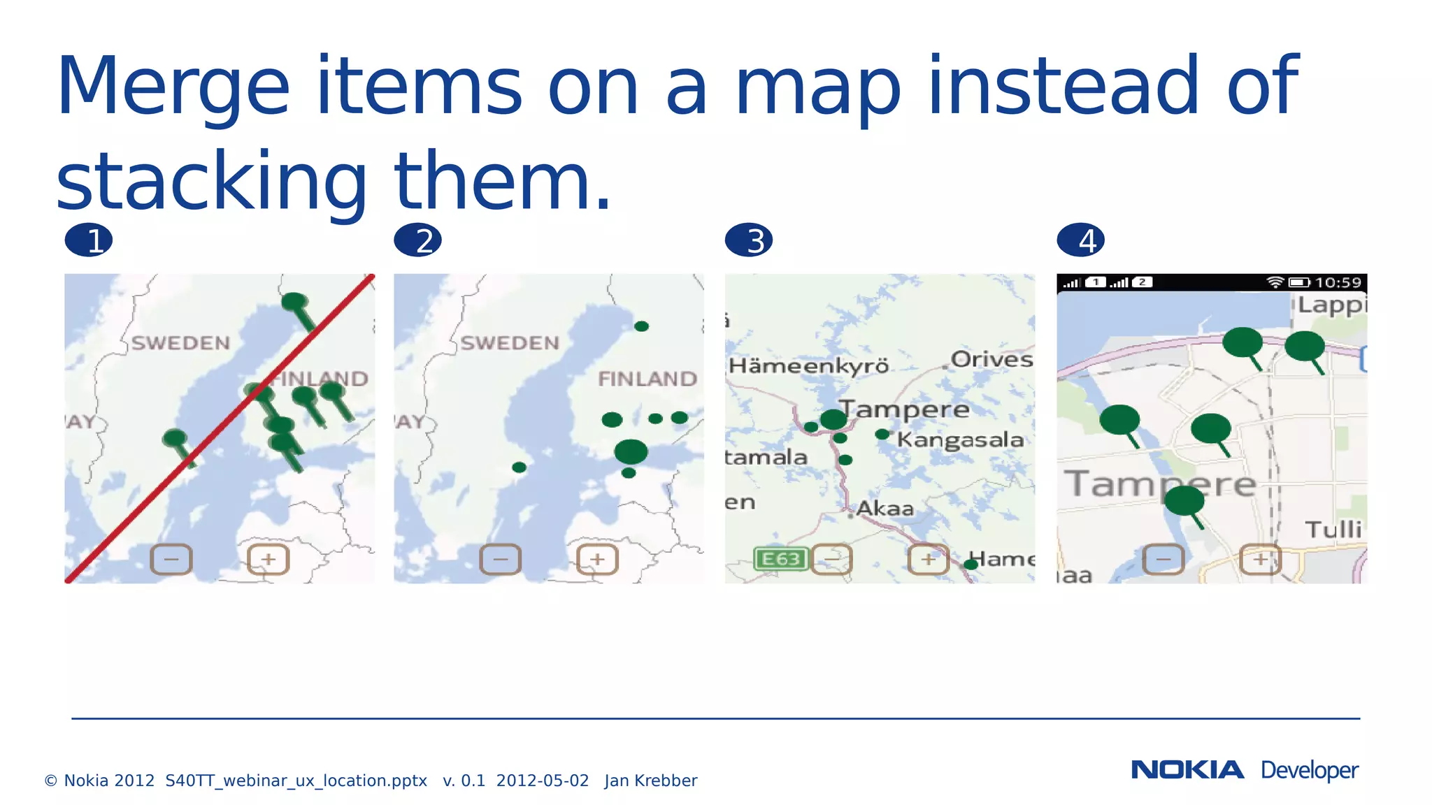 Merge items on a map instead of
stacking them.
© Nokia 2012 S40TT_webinar_ux_location.pptx v. 0.1 2012-05-02 Jan Krebber
1 2 3 4
 