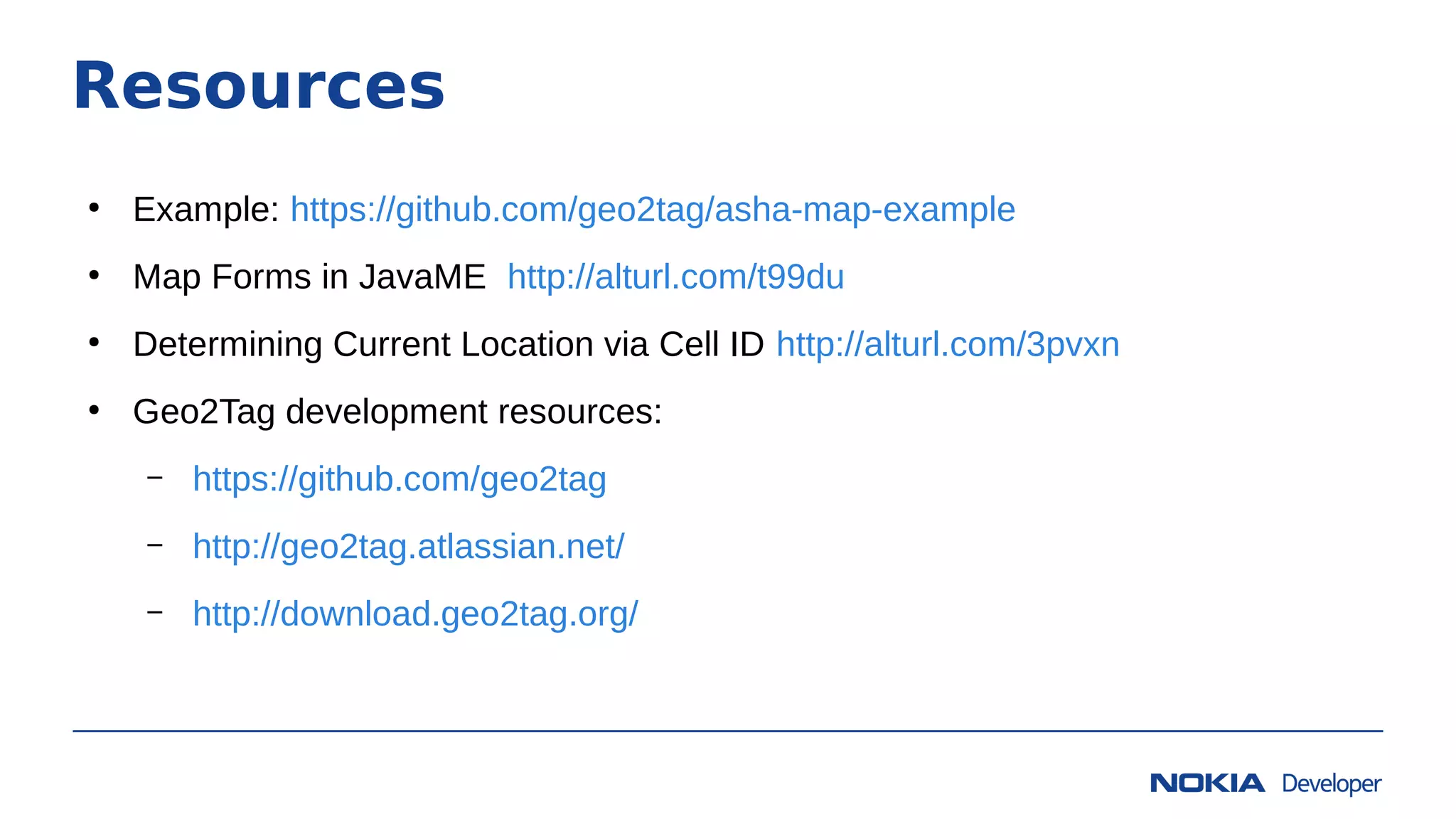 Resources
●
Example: https://github.com/geo2tag/asha-map-example
●
Map Forms in JavaME http://alturl.com/t99du
●
Determining Current Location via Cell ID http://alturl.com/3pvxn
●
Geo2Tag development resources:
– https://github.com/geo2tag
– http://geo2tag.atlassian.net/
– http://download.geo2tag.org/
 