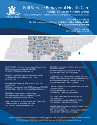 Using an integrated, innovative and person-centered approach, MHC proudly serves 45 counties in Middle Tennessee.
METRO CENTER – DAVIDSON, CHEATHAM, WILLIAMSON COUNTIES
275 Cumberland Bend| Nashville, TN 37228
(615) 743-1555 | (866) 816-0433 toll free
ANTIOCH – DAVIDSON, RUTHERFORD, WILLIAMSON COUNTIES
1309 Bell Road, Suite 201 | Antioch, TN 37013
(615) 365-3160
CHATTANOOGA – HAMILTON, MARION, SEQUATCHIE, BLEDSOE,
RHEA, COUNTIES
801 North Holtzclaw Ave, Suite 101 | Chattanooga, TN 37404
(423)697-5953 | (423) 697-5950 | (866) 816-0433 toll free
CLARKSVILLE – MONTGOMERY, STEWART COUNTIES
201 Uffelman Drive, Suite A | Clarksville, TN 37043
(931) 645-5440 | (866) 716-0047 toll free
CLEVELAND– BRADLEY, MCMINN, MONROE, MEIGS, POLK COUNTIES
2544 Dalton Pike SE | Cleveland, TN 37323
423-728-6400 | (866) 816 0433 toll free
IntensiveCareManagement | PsychiatricServices | Counseling | PrimaryCare | EmergencyServices
Full Service Behavioral Health Care
TO MAKE A REFERRAL
Call our Assessment Center (615) 743-1555 or (866) 816-0433
Click online www.mhc-tn.org
FOR ADDITIONAL INFORMATION: Contact Michael Kirshner at (615) 743-1623 | mkirshner@mhc-tn.org
Walk-ins welcome
COLUMBIA – MAURY, GILES, LAWRENCE, LEWIS, MARSHALL,
WILLIAMSON COUNTIES
100 Berrywood Drive | Columbia, TN 38401
(931) 380-3449 | (866) 790-8848 toll free
COOKEVILLE – CLAY, PUTNAM, PICKETT, CUMBERLAND, DEKALB,
JACKSON, OVERTON, SMITH, WHITE, VAN BUREN, WARREN COUNTIES
418 North Willow Avenue | Cookeville, TN 38501
(931) 646-5600 | (888) 816-0433 toll free
DICKSON – DICKSON, HOUSTON, HUMPHREYS, HICKMAN, PERRY,
CHEATHAM COUNTIES
220 Skyline Circle | Dickson, TN 37055
(615) 446-3061 | (888) 844-2005 toll free
GALLATIN – SUMNER, WILSON, ROBERTSON, MACON,
TROUSDALE COUNTIES
1078 South Water Avenue | Gallatin, TN 37066
(615) 230-9663 | (888) 882-8696 toll free
MURFREESBORO – RUTHERFORD, BEDFORD, CANNON, COFFEE,
WILSON, WARREN COUNTIES
1203 Memorial Blvd, Suite E | Murfreesboro, TN 37129
(615) 904-6490 | (877) 405-0551 toll free
STEWART
MONTGOMERY ROBERTSON
CHEATHAM
HOUSTON
HUMPHREYS
PERRY
SUMNER
DAVIDSONDICKSON
MACON
TROUSDALE
WILSON
SMITH
WILLIAMSON
HICKMAN
CLAY
JACKSON OVERTON
PICKETT
RUTHERFORD
MAURY
LEWIS
LAWRENCE
GILES
MARSHALL
BEDFORD
COFFEE
CANNON
DEKALB
WARREN
MARION
WHITE
PUTNAM
CUMBERLAND
VAN BUREN
BRADLEY
POLK
MEIGS
MCMINN
RHEA
BLEDSOE
HAMILTON
MONROE
SEQUATCHIE
MHC Office
Adults, Children & Adolescents
All Tenncare plans accepted
 
