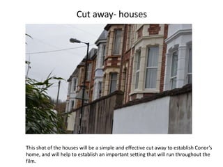 Cut away- houses




This shot of the houses will be a simple and effective cut away to establish Conor’s
home, and will help to establish an important setting that will run throughout the
film.
 