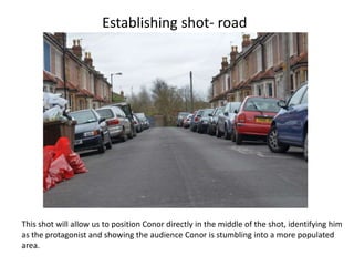Establishing shot- road




This shot will allow us to position Conor directly in the middle of the shot, identifying him
as the protagonist and showing the audience Conor is stumbling into a more populated
area.
 