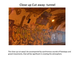 Close up Cut away- tunnel




The close up cut away’s be accompanied by synchronous sounds of footsteps and
gravel movements, that will be significant in creating the atmosphere.
 