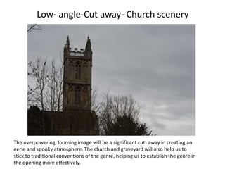 Low- angle-Cut away- Church scenery




The overpowering, looming image will be a significant cut- away in creating an
eerie and spooky atmosphere. The church and graveyard will also help us to
stick to traditional conventions of the genre, helping us to establish the genre in
the opening more effectively.
 