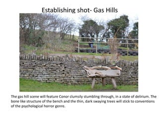 Establishing shot- Gas Hills




The gas hill scene will feature Conor clumsily stumbling through, in a state of delirium. The
bone like structure of the bench and the thin, dark swaying trees will stick to conventions
of the psychological horror genre.
 