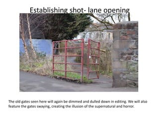 Establishing shot- lane opening




The old gates seen here will again be dimmed and dulled down in editing. We will also
feature the gates swaying, creating the illusion of the supernatural and horror.
 