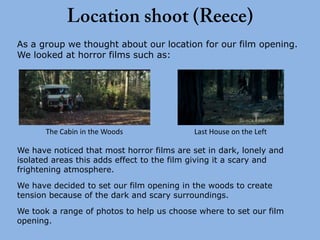 As a group we thought about our location for our film opening.
We looked at horror films such as:




       The Cabin in the Woods              Last House on the Left

We have noticed that most horror films are set in dark, lonely and
isolated areas this adds effect to the film giving it a scary and
frightening atmosphere.

We have decided to set our film opening in the woods to create
tension because of the dark and scary surroundings.
We took a range of photos to help us choose where to set our film
opening.
 