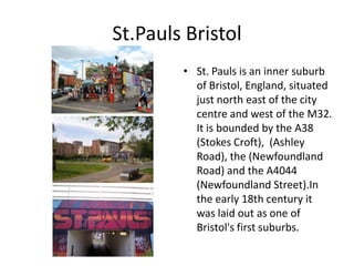 St.Pauls Bristol
        • St. Pauls is an inner suburb
          of Bristol, England, situated
          just north east of the city
          centre and west of the M32.
          It is bounded by the A38
          (Stokes Croft), (Ashley
          Road), the (Newfoundland
          Road) and the A4044
          (Newfoundland Street).In
          the early 18th century it
          was laid out as one of
          Bristol's first suburbs.
 