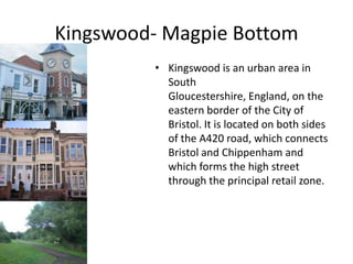 Kingswood- Magpie Bottom
         • Kingswood is an urban area in
           South
           Gloucestershire, England, on the
           eastern border of the City of
           Bristol. It is located on both sides
           of the A420 road, which connects
           Bristol and Chippenham and
           which forms the high street
           through the principal retail zone.
 