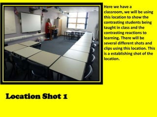 Here we have a classroom, we will be using this location to show the contrasting students being taught in class and the contrasting reactions to learning. There will be several different shots and clips using this location. This is a establishing shot of the location. Location Shot 1 