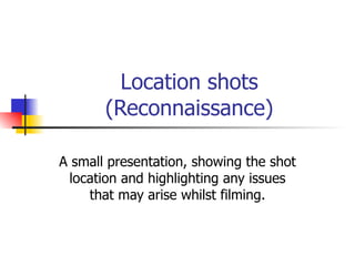 Location shots (Reconnaissance) A small presentation, showing the shot location and highlighting any issues that may arise whilst filming. 