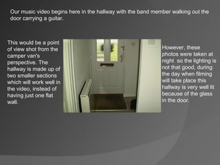 Our music video begins here in the hallway with the band member walking out the  door carrying a guitar. This would be a point of view shot from the camper van's perspective. The hallway is made up of two smaller sections which will work well in the video, instead of having just one flat wall. However, these photos were taken at night  so the lighting is not that good, during the day when filming will take place this hallway is very well lit because of the glass in the door. 