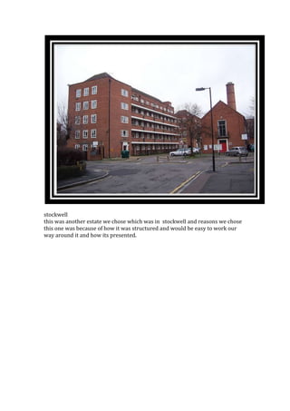 stockwell
this was another estate we chose which was in stockwell and reasons we chose
this one was because of how it was structured and would be easy to work our
way around it and how its presented.
 